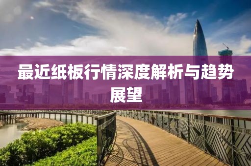 最近纸板行情深度解析与趋势展望