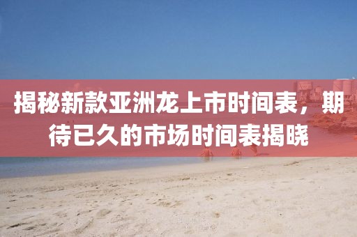 揭秘新款亚洲龙上市时间表，期待已久的市场时间表揭晓