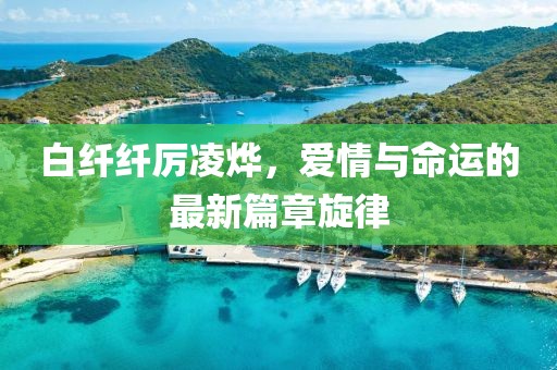 白纤纤厉凌烨，爱情与命运的最新篇章旋律