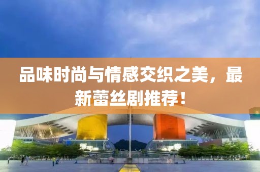 品味时尚与情感交织之美，最新蕾丝剧推荐！