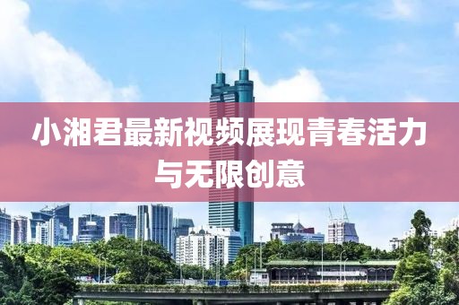 小湘君最新视频展现青春活力与无限创意