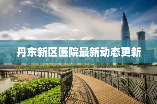丹东新区医院最新动态更新