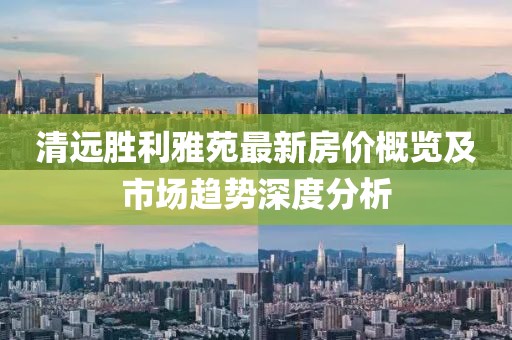 清远胜利雅苑最新房价概览及市场趋势深度分析
