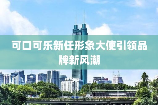 可口可乐新任形象大使引领品牌新风潮