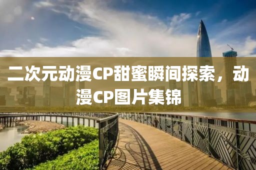 二次元动漫CP甜蜜瞬间探索，动漫CP图片集锦