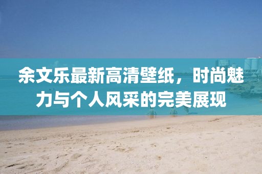 余文乐最新高清壁纸，时尚魅力与个人风采的完美展现