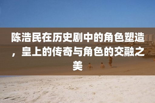 陈浩民在历史剧中的角色塑造，皇上的传奇与角色的交融之美