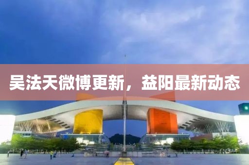 吴法天微博更新，益阳最新动态