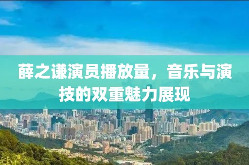 薛之谦演员播放量，音乐与演技的双重魅力展现
