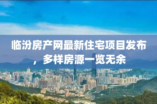 临汾房产网最新住宅项目发布，多样房源一览无余