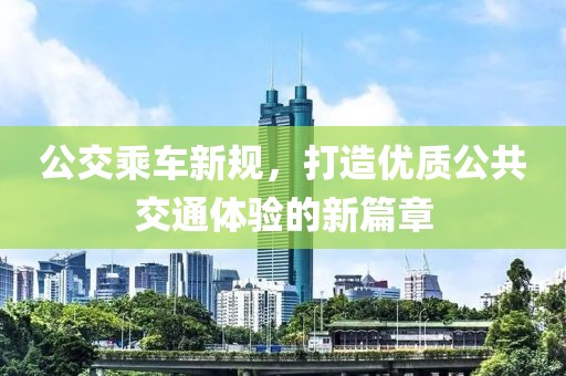 公交乘车新规，打造优质公共交通体验的新篇章