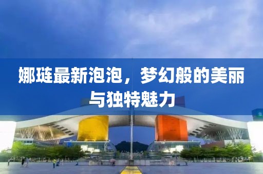 娜琏最新泡泡，梦幻般的美丽与独特魅力