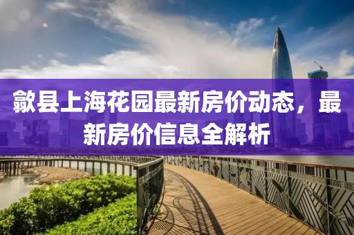 歙县上海花园最新房价动态，最新房价信息全解析