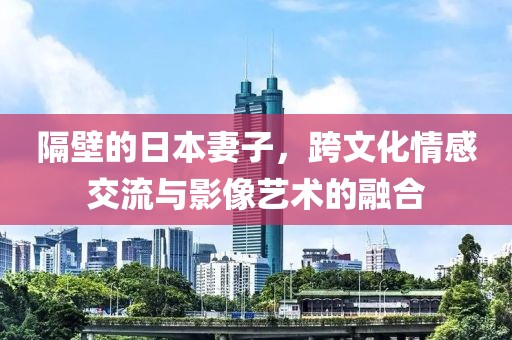 隔壁的日本妻子，跨文化情感交流与影像艺术的融合
