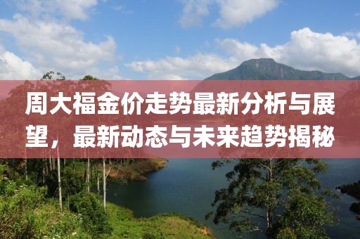 周大福金价走势最新分析与展望，最新动态与未来趋势揭秘