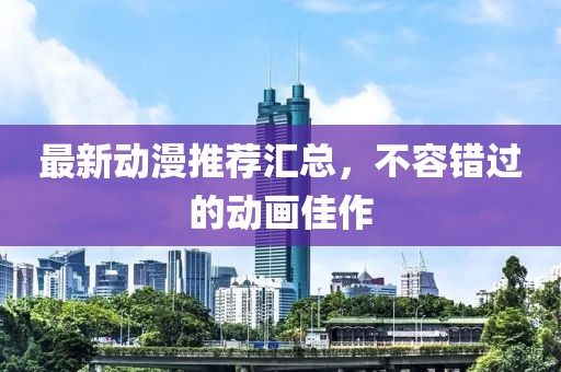 最新动漫推荐汇总，不容错过的动画佳作