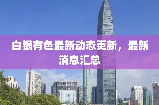 白银有色最新动态更新，最新消息汇总