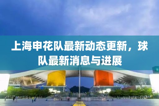 上海申花队最新动态更新，球队最新消息与进展