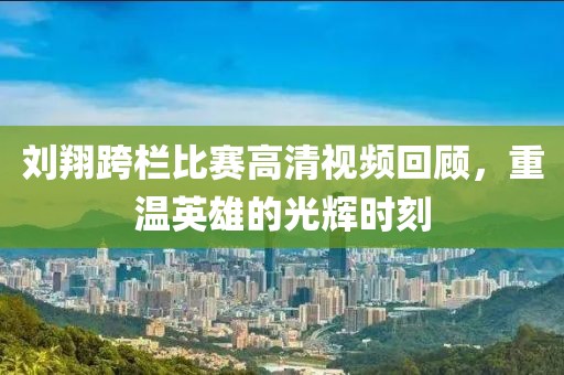 刘翔跨栏比赛高清视频回顾，重温英雄的光辉时刻