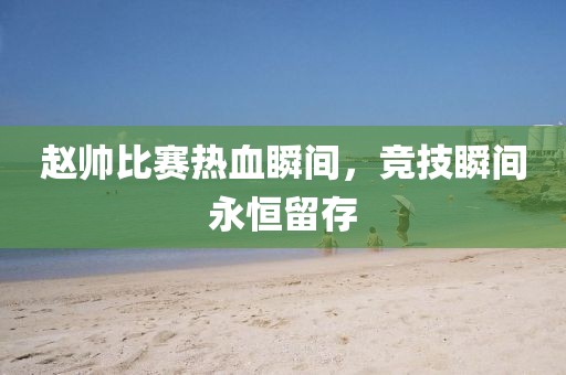 赵帅比赛热血瞬间，竞技瞬间永恒留存