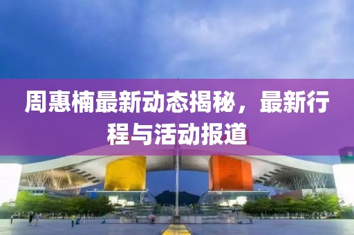 周惠楠最新动态揭秘，最新行程与活动报道