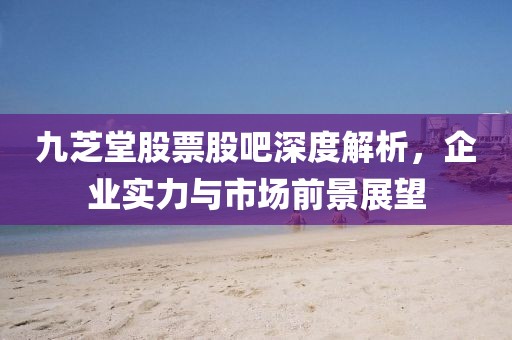 九芝堂股票股吧深度解析，企业实力与市场前景展望