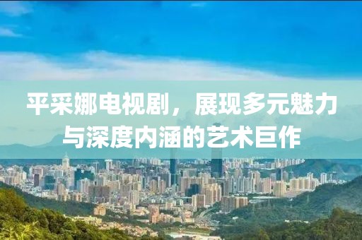 平采娜电视剧，展现多元魅力与深度内涵的艺术巨作