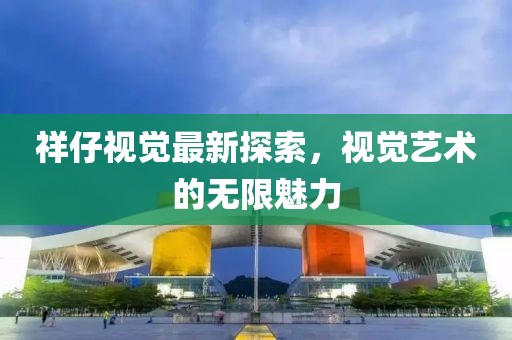 祥仔视觉最新探索，视觉艺术的无限魅力