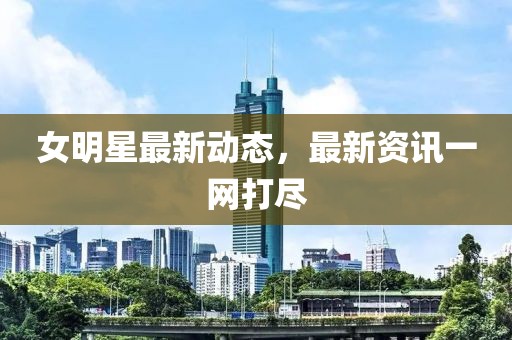 女明星最新动态，最新资讯一网打尽