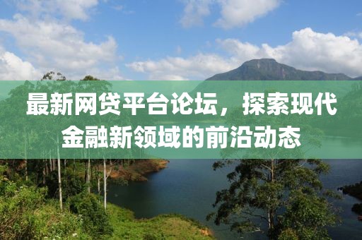 最新网贷平台论坛，探索现代金融新领域的前沿动态