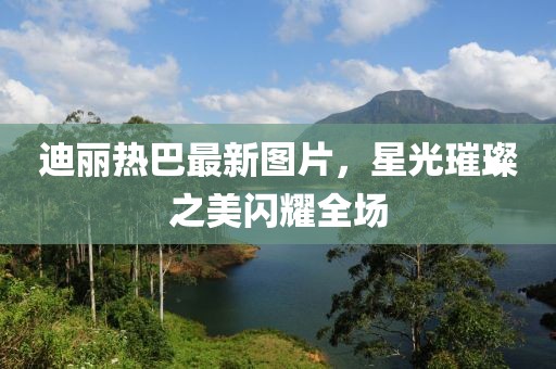 迪丽热巴最新图片，星光璀璨之美闪耀全场