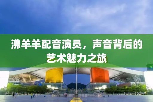沸羊羊配音演员，声音背后的艺术魅力之旅