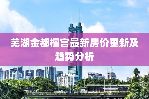 芜湖金都檀宫最新房价更新及趋势分析