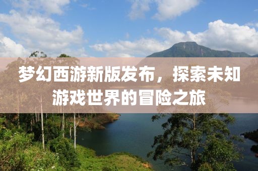 梦幻西游新版发布，探索未知游戏世界的冒险之旅