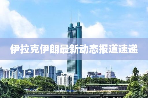 伊拉克伊朗最新动态报道速递