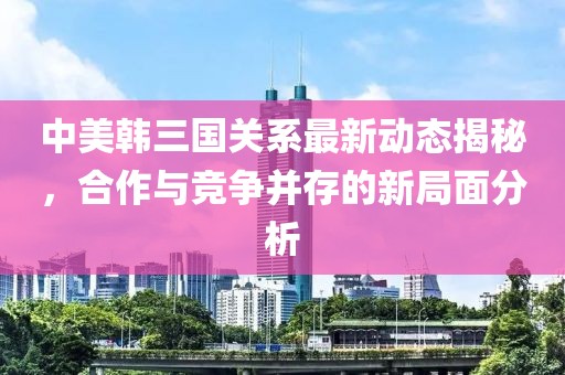 中美韩三国关系最新动态揭秘，合作与竞争并存的新局面分析