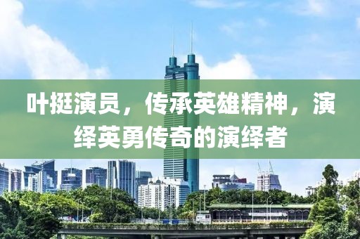 叶挺演员，传承英雄精神，演绎英勇传奇的演绎者