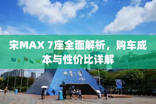 宋MAX 7座全面解析，购车成本与性价比详解