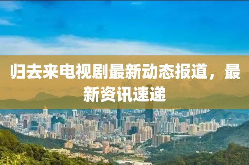 归去来电视剧最新动态报道，最新资讯速递