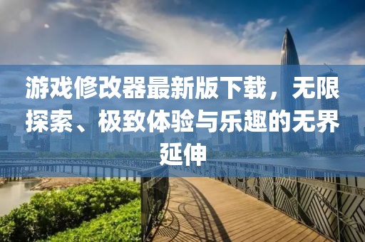 游戏修改器最新版下载，无限探索、极致体验与乐趣的无界延伸