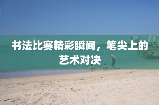 书法比赛精彩瞬间，笔尖上的艺术对决