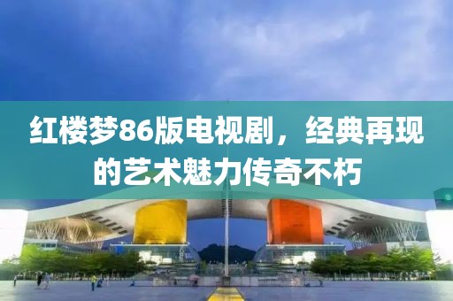 红楼梦86版电视剧，经典再现的艺术魅力传奇不朽