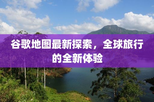 谷歌地图最新探索，全球旅行的全新体验