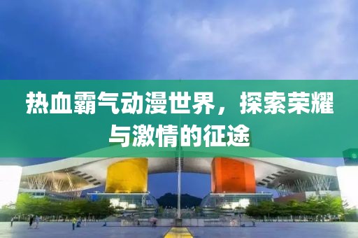 热血霸气动漫世界，探索荣耀与激情的征途