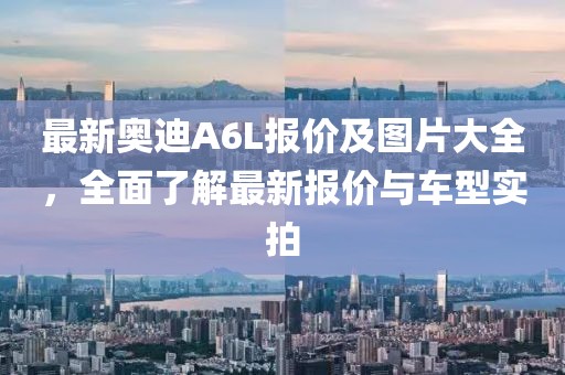最新奥迪A6L报价及图片大全，全面了解最新报价与车型实拍