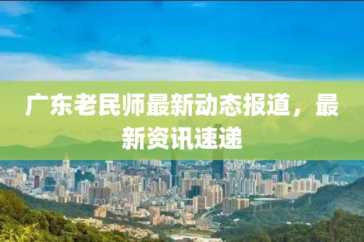 广东老民师最新动态报道，最新资讯速递