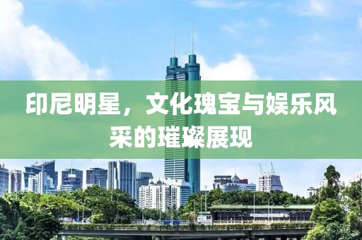 印尼明星，文化瑰宝与娱乐风采的璀璨展现