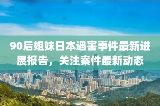 90后姐妹日本遇害事件最新进展报告，关注案件最新动态