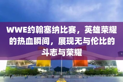 WWE约翰塞纳比赛，英雄荣耀的热血瞬间，展现无与伦比的斗志与荣耀