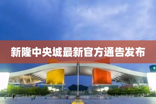 新隆中央城最新官方通告发布